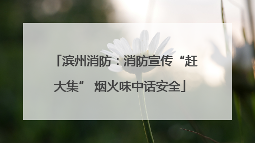 滨州消防：消防宣传“赶大集” 烟火味中话安全