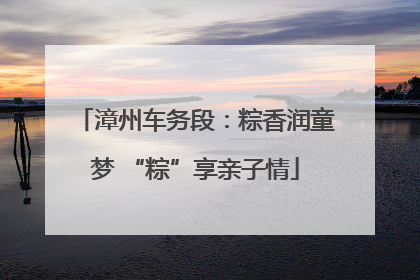 漳州车务段：粽香润童梦 “粽”享亲子情