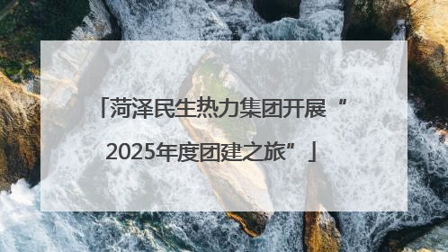 菏泽民生热力集团开展“2025年度团建之旅”