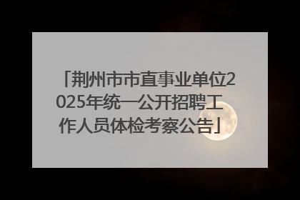 荆州市市直事业单位2025年统一公开招聘工作人员体检考察公告