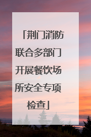 荆门消防联合多部门开展餐饮场所安全专项检查