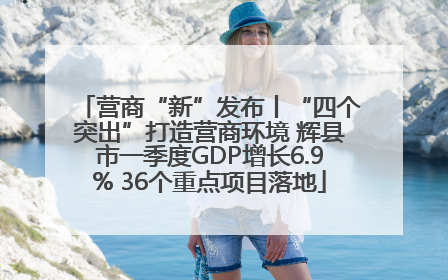 营商“新”发布丨“四个突出”打造营商环境 辉县市一季度GDP增长6.9% 36个重点项目落地
