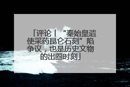 评论丨“秦始皇遣使采药昆仑石刻”陷争议，也是历史文物的出圈时刻