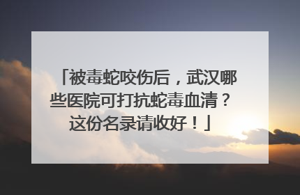 被毒蛇咬伤后，武汉哪些医院可打抗蛇毒血清？这份名录请收好！