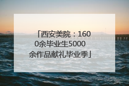 西安美院：1600余毕业生5000余作品献礼毕业季