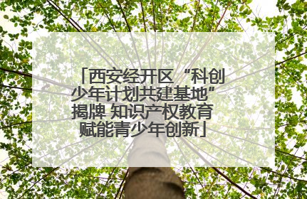 西安经开区“科创少年计划共建基地”揭牌 知识产权教育赋能青少年创新