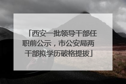 西安一批领导干部任职前公示，市公安局两干部拟学历破格提拔