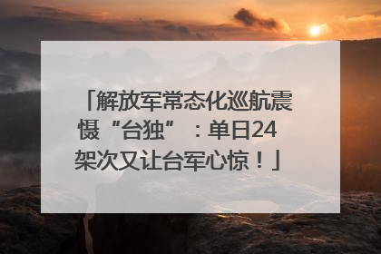 解放军常态化巡航震慑“台独”：单日24架次又让台军心惊！