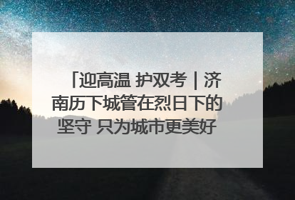 迎高温 护双考｜济南历下城管在烈日下的坚守 只为城市更美好 学子更安心
