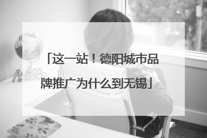 这一站！德阳城市品牌推广为什么到无锡