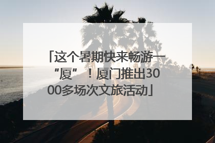 这个暑期快来畅游一“厦”！厦门推出3000多场次文旅活动