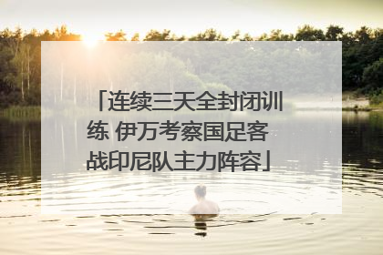 连续三天全封闭训练 伊万考察国足客战印尼队主力阵容