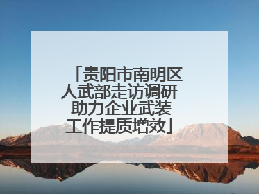 贵阳市南明区人武部走访调研 助力企业武装工作提质增效