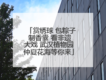 赏绣球 包粽子 制香囊 看非遗大戏 武汉植物园仲夏花海等你来
