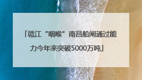 赣江“咽喉”南昌船闸通过能力今年来突破5000万吨