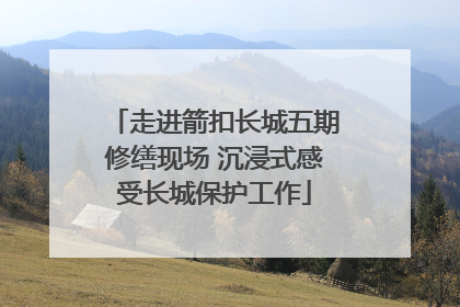 走进箭扣长城五期修缮现场 沉浸式感受长城保护工作