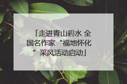 走进青山碧水 全国名作家“福地怀化”采风活动启动