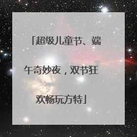 超级儿童节、端午奇妙夜，双节狂欢畅玩方特