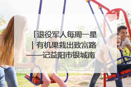 退役军人每周一星｜有机果栽出致富路——记益阳市银城南湖蔬果农民专业合作社总经理晏桂明