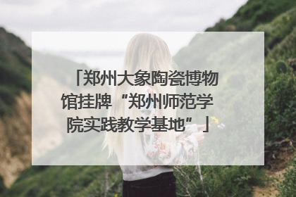 郑州大象陶瓷博物馆挂牌“郑州师范学院实践教学基地”
