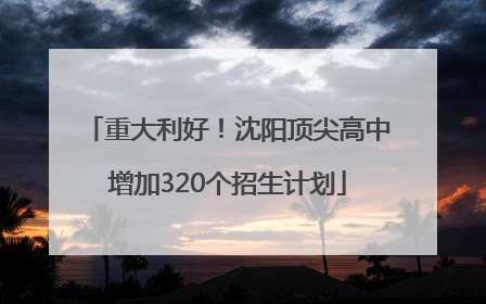 重大利好！沈阳顶尖高中增加320个招生计划