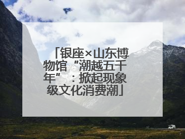 银座×山东博物馆“潮越五千年”：掀起现象级文化消费潮