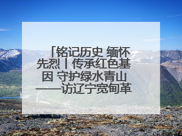 铭记历史 缅怀先烈丨传承红色基因 守护绿水青山——访辽宁宽甸革命老区