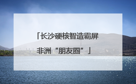 长沙硬核智造霸屏非洲“朋友圈”
