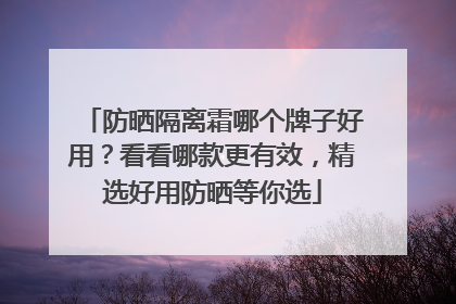 防晒隔离霜哪个牌子好用？看看哪款更有效，精选好用防晒等你选