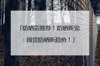 防晒霜推荐！防晒新宠：国货防晒新趋势！