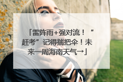 雷阵雨+强对流！“赶考”记得揣把伞！未来一周海南天气→
