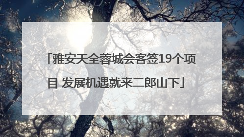 雅安天全蓉城会客签19个项目 发展机遇就来二郎山下