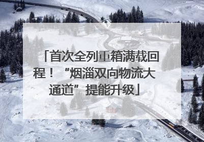 首次全列重箱满载回程！“烟淄双向物流大通道”提能升级