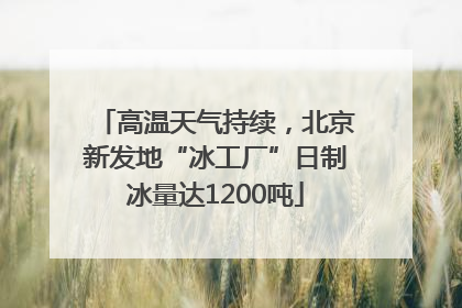 高温天气持续，北京新发地“冰工厂”日制冰量达1200吨