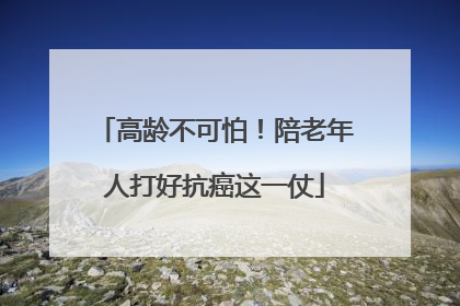 高龄不可怕！陪老年人打好抗癌这一仗