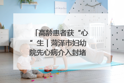 高龄患者获“心”生｜菏泽市妇幼院先心病介入封堵术实现技术突破