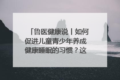 鲁医健康说丨如何促进儿童青少年养成健康睡眠的习惯？这份宝典快收藏