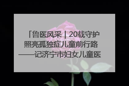 鲁医风采｜20载守护 照亮孤独症儿童前行路——记济宁市妇女儿童医院儿童康复中心主任、副主任技师赵淑珍