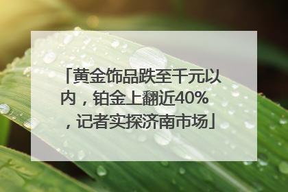 黄金饰品跌至千元以内，铂金上翻近40%，记者实探济南市场