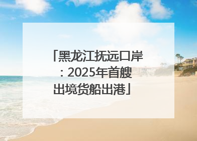 黑龙江抚远口岸：2025年首艘出境货船出港