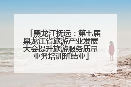 黑龙江抚远：第七届黑龙江省旅游产业发展大会提升旅游服务质量业务培训班结业