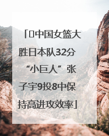 ﻿中国女篮大胜日本队32分 “小巨人”张子宇9投8中保持高进攻效率