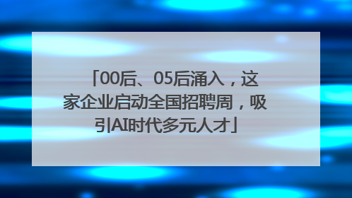 00后、05后涌入，这家企业启动全国招聘周，吸引AI时代多元人才