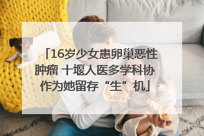 16岁少女患卵巢恶性肿瘤 十堰人医多学科协作为她留存“生”机
