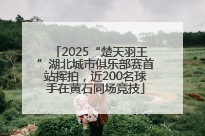 2025“楚天羽王”湖北城市俱乐部赛首站挥拍，近200名球手在黄石同场竞技