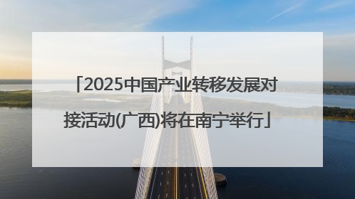 2025中国产业转移发展对接活动(广西)将在南宁举行