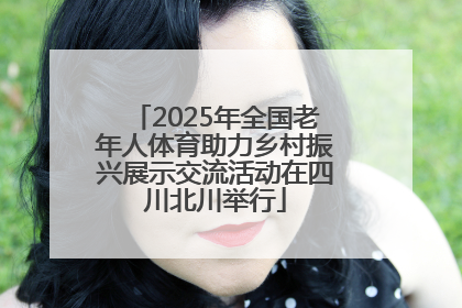 2025年全国老年人体育助力乡村振兴展示交流活动在四川北川举行