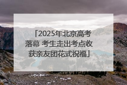 2025年北京高考落幕 考生走出考点收获亲友团花式祝福