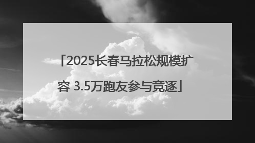 2025长春马拉松规模扩容 3.5万跑友参与竞逐