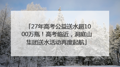 27年高考公益送水超1000万瓶！高考临近，洞庭山集团送水活动再度起航